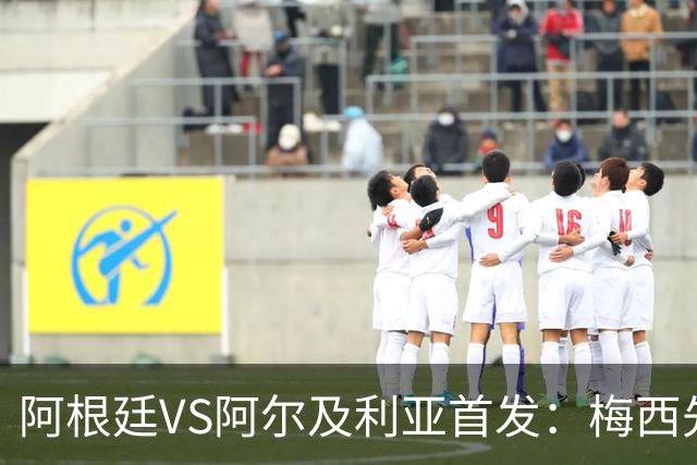 阿根廷VS阿尔及利亚首发：梅西先发创历史 齐达内之子出战